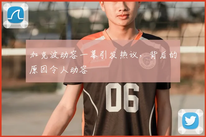 加克波动容一幕引发热议,背后的原因令人动容