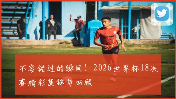 不容错过的瞬间！2026世界杯18决赛精彩集锦与回顾