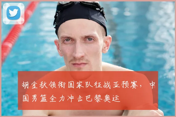 胡金秋领衔国家队征战亚预赛,中国男篮全力冲击巴黎奥运
