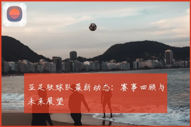亚足联球队最新动态:赛事回顾与未来展望