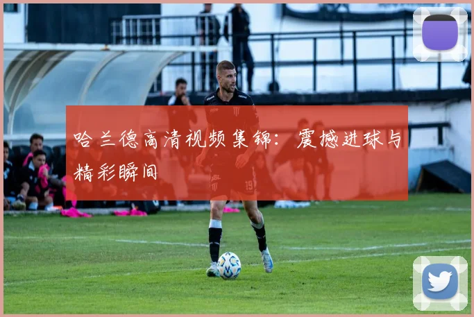 哈兰德高清视频集锦:震撼进球与精彩瞬间