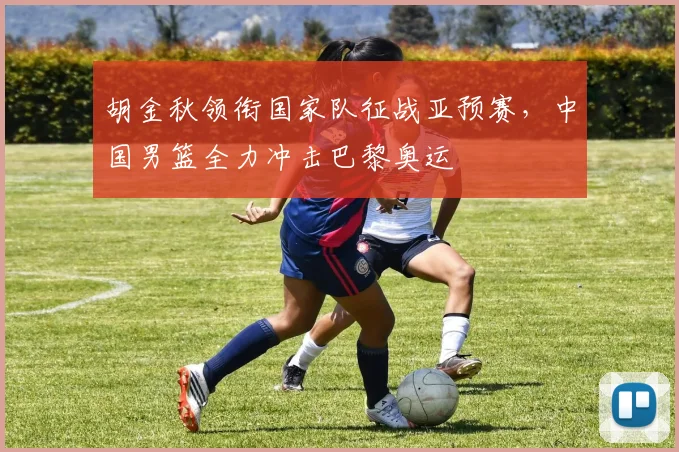 胡金秋领衔国家队征战亚预赛，中国男篮全力冲击巴黎奥运