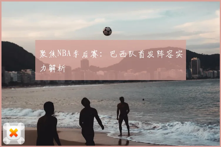 聚焦NBA季后赛:巴西队首发阵容实力解析