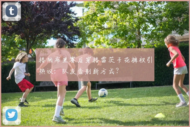 格纳布里赛后穿格雷茨卡花裤衩引热议：队友告别新方式？