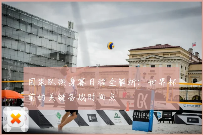 国家队热身赛日程全解析：世界杯前的关键备战时间点