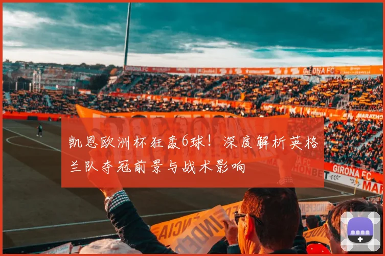凯恩欧洲杯狂轰6球！深度解析英格兰队夺冠前景与战术影响