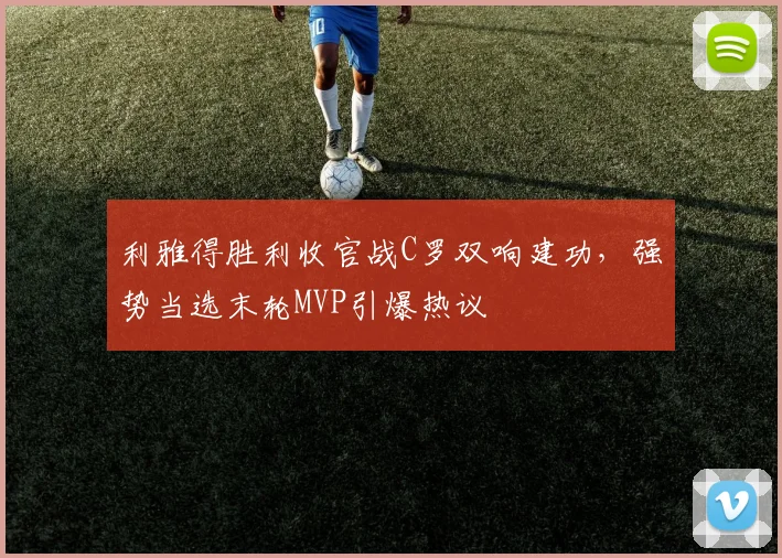 利雅得胜利收官战C罗双响建功，强势当选末轮MVP引爆热议