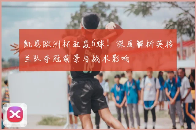 凯恩欧洲杯狂轰6球！深度解析英格兰队夺冠前景与战术影响