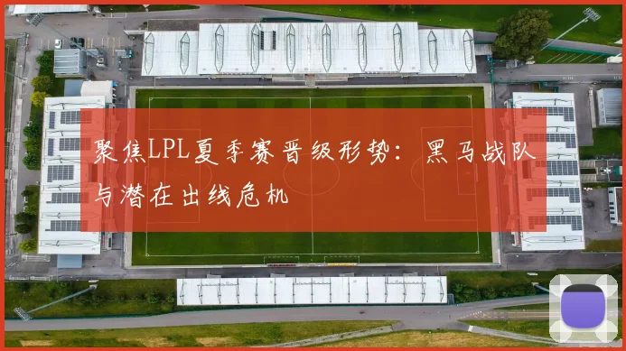 聚焦LPL夏季赛晋级形势：黑马战队与潜在出线危机