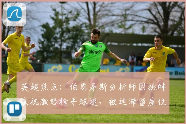 英超焦点:伯恩茅斯分析师因挑衅庆祝激怒枪手球迷,被迫滞留座位