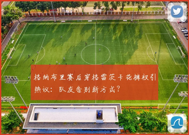 格纳布里赛后穿格雷茨卡花裤衩引热议:队友告别新方式?