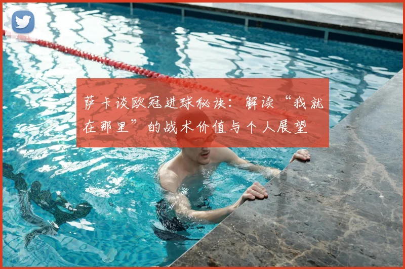 萨卡谈欧冠进球秘诀：解读“我就在那里”的战术价值与个人展望